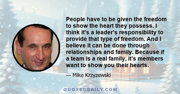 People have to be given the freedom to show the heart they possess. I think it’s a leader’s responsibility to provide that type of freedom. And I believe it can be done through relationships and family. Because if a