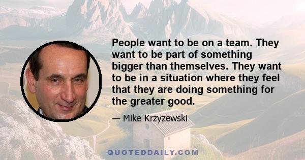 People want to be on a team. They want to be part of something bigger than themselves. They want to be in a situation where they feel that they are doing something for the greater good.