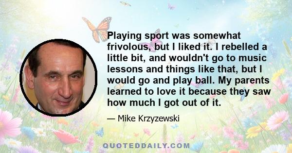 Playing sport was somewhat frivolous, but I liked it. I rebelled a little bit, and wouldn't go to music lessons and things like that, but I would go and play ball. My parents learned to love it because they saw how much 