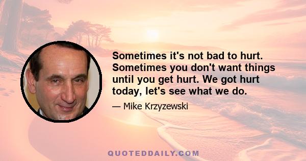 Sometimes it's not bad to hurt. Sometimes you don't want things until you get hurt. We got hurt today, let's see what we do.