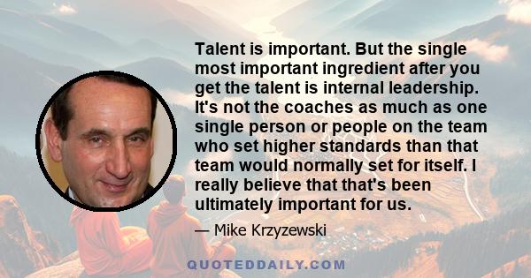 Talent is important. But the single most important ingredient after you get the talent is internal leadership. It's not the coaches as much as one single person or people on the team who set higher standards than that