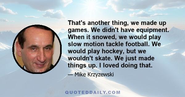 That's another thing, we made up games. We didn't have equipment. When it snowed, we would play slow motion tackle football. We would play hockey, but we wouldn't skate. We just made things up. I loved doing that.