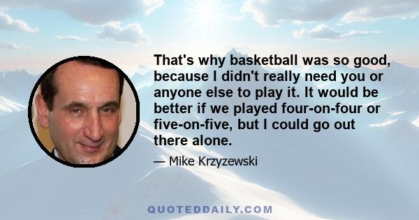 That's why basketball was so good, because I didn't really need you or anyone else to play it. It would be better if we played four-on-four or five-on-five, but I could go out there alone.