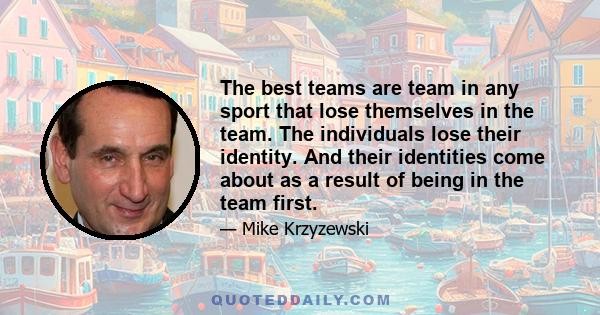 The best teams are team in any sport that lose themselves in the team. The individuals lose their identity. And their identities come about as a result of being in the team first.