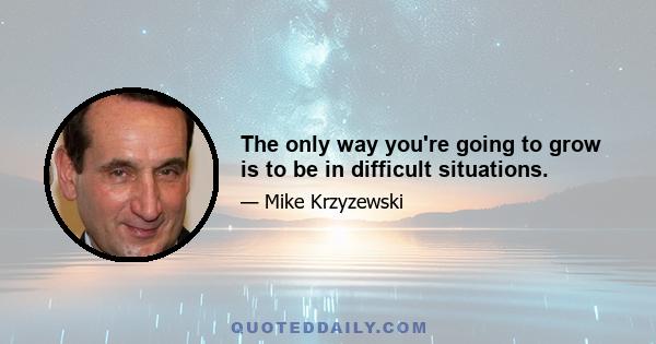 The only way you're going to grow is to be in difficult situations.