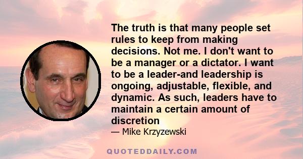 The truth is that many people set rules to keep from making decisions. Not me. I don't want to be a manager or a dictator. I want to be a leader-and leadership is ongoing, adjustable, flexible, and dynamic. As such,