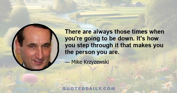 There are always those times when you're going to be down. It's how you step through it that makes you the person you are.