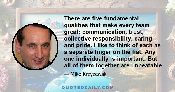 There are five fundamental qualities that make every team great: communication, trust, collective responsibility, caring and pride. I like to think of each as a separate finger on the fist. Any one individually is