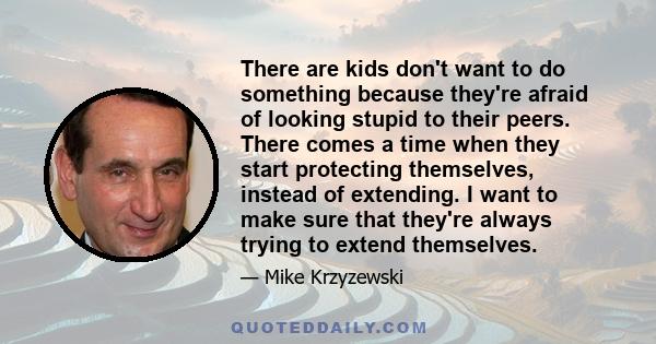 There are kids don't want to do something because they're afraid of looking stupid to their peers. There comes a time when they start protecting themselves, instead of extending. I want to make sure that they're always