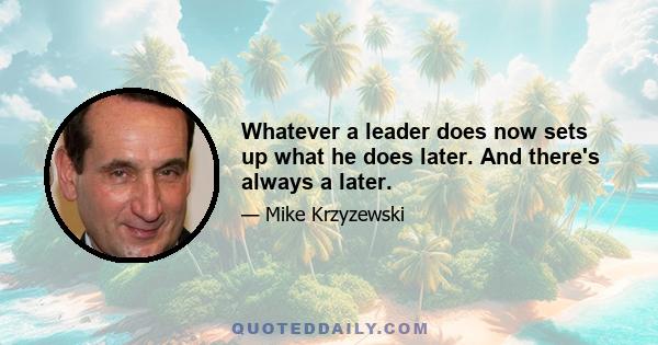 Whatever a leader does now sets up what he does later. And there's always a later.