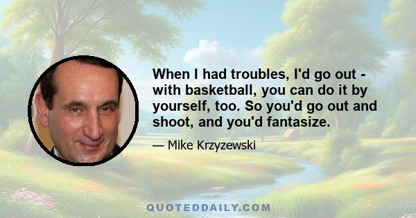 When I had troubles, I'd go out - with basketball, you can do it by yourself, too. So you'd go out and shoot, and you'd fantasize.