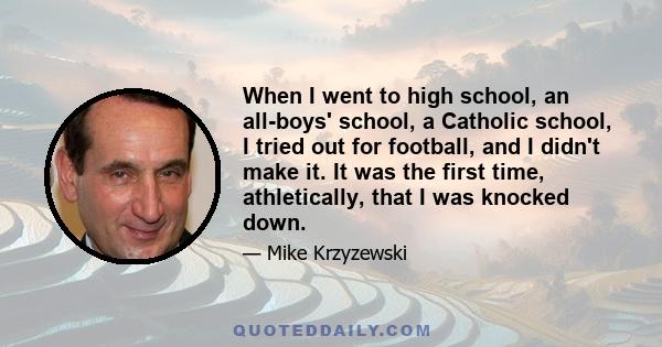 When I went to high school, an all-boys' school, a Catholic school, I tried out for football, and I didn't make it. It was the first time, athletically, that I was knocked down.