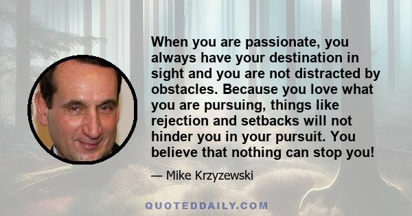 When you are passionate, you always have your destination in sight and you are not distracted by obstacles. Because you love what you are pursuing, things like rejection and setbacks will not hinder you in your pursuit. 