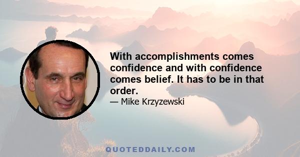 With accomplishments comes confidence and with confidence comes belief. It has to be in that order.