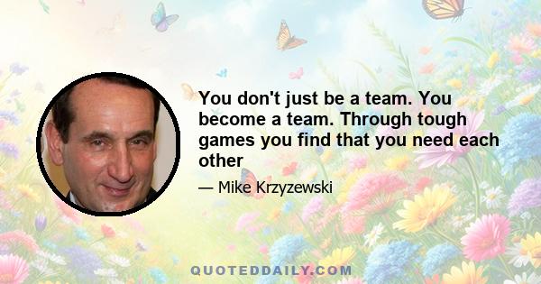 You don't just be a team. You become a team. Through tough games you find that you need each other