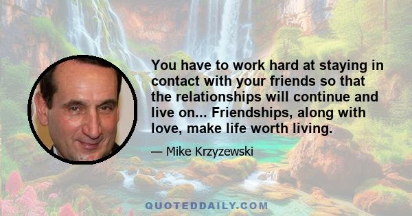 You have to work hard at staying in contact with your friends so that the relationships will continue and live on... Friendships, along with love, make life worth living.