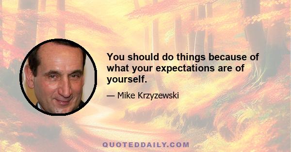 You should do things because of what your expectations are of yourself.