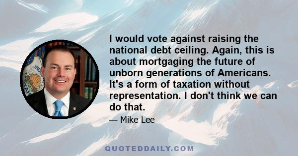 I would vote against raising the national debt ceiling. Again, this is about mortgaging the future of unborn generations of Americans. It's a form of taxation without representation. I don't think we can do that.