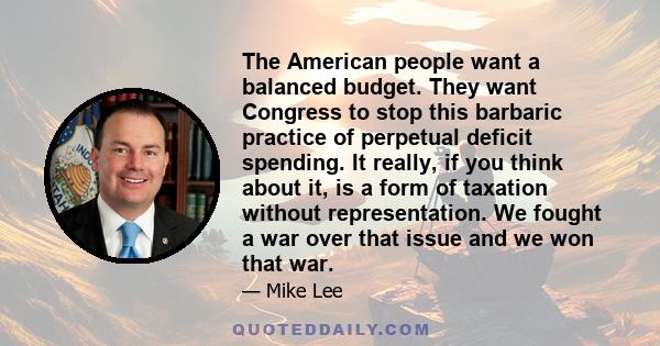 The American people want a balanced budget. They want Congress to stop this barbaric practice of perpetual deficit spending. It really, if you think about it, is a form of taxation without representation. We fought a