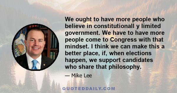 We ought to have more people who believe in constitutionall y limited government. We have to have more people come to Congress with that mindset. I think we can make this a better place, if, when elections happen, we