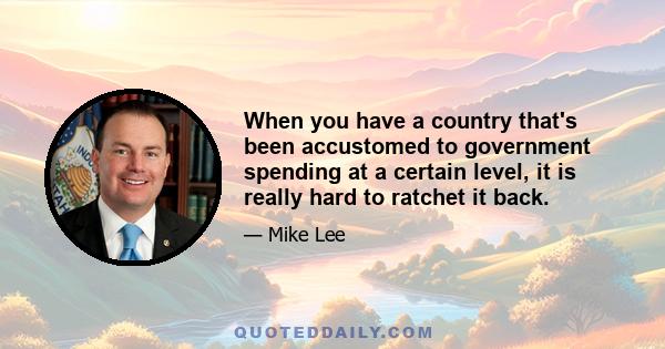 When you have a country that's been accustomed to government spending at a certain level, it is really hard to ratchet it back.