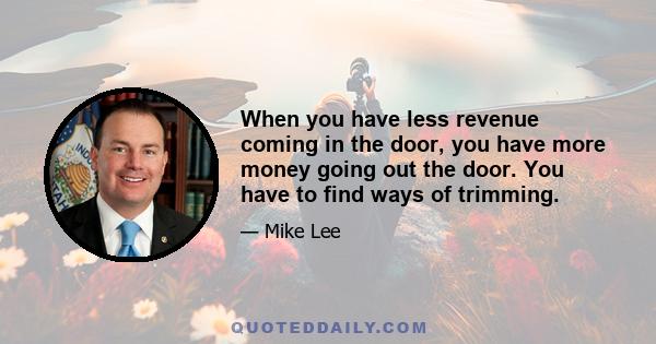 When you have less revenue coming in the door, you have more money going out the door. You have to find ways of trimming.