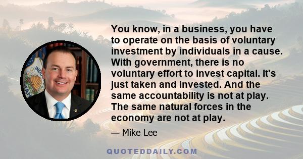 You know, in a business, you have to operate on the basis of voluntary investment by individuals in a cause. With government, there is no voluntary effort to invest capital. It's just taken and invested. And the same