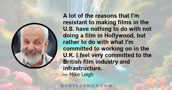 A lot of the reasons that I'm resistant to making films in the U.S. have nothing to do with not doing a film in Hollywood, but rather to do with what I'm committed to working on in the U.K. I feel very committed to the