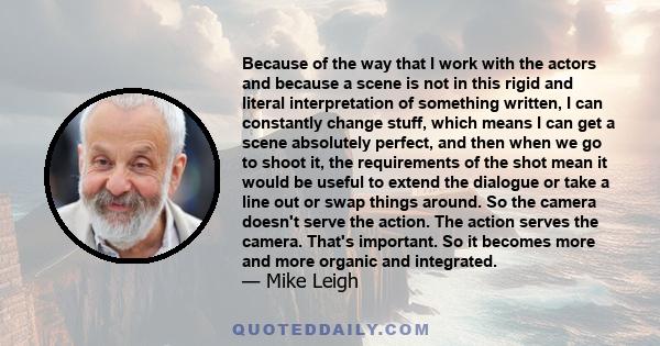 Because of the way that I work with the actors and because a scene is not in this rigid and literal interpretation of something written, I can constantly change stuff, which means I can get a scene absolutely perfect,