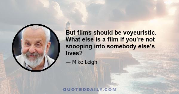 But films should be voyeuristic. What else is a film if you’re not snooping into somebody else’s lives?