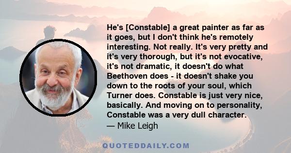 He's [Constable] a great painter as far as it goes, but I don't think he's remotely interesting. Not really. It's very pretty and it's very thorough, but it's not evocative, it's not dramatic, it doesn't do what