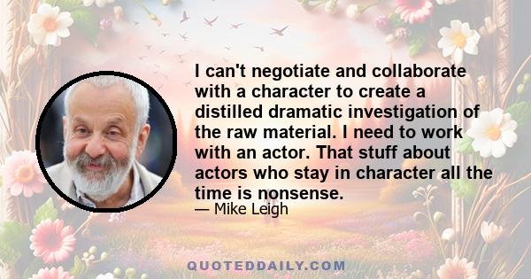 I can't negotiate and collaborate with a character to create a distilled dramatic investigation of the raw material. I need to work with an actor. That stuff about actors who stay in character all the time is nonsense.