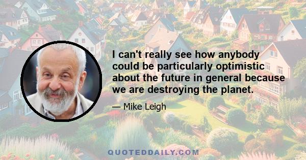 I can't really see how anybody could be particularly optimistic about the future in general because we are destroying the planet.