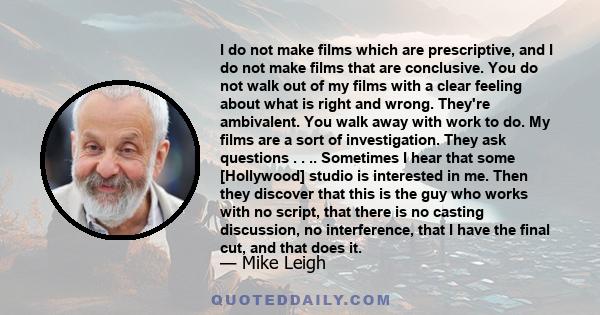 I do not make films which are prescriptive, and I do not make films that are conclusive. You do not walk out of my films with a clear feeling about what is right and wrong. They're ambivalent. You walk away with work to 