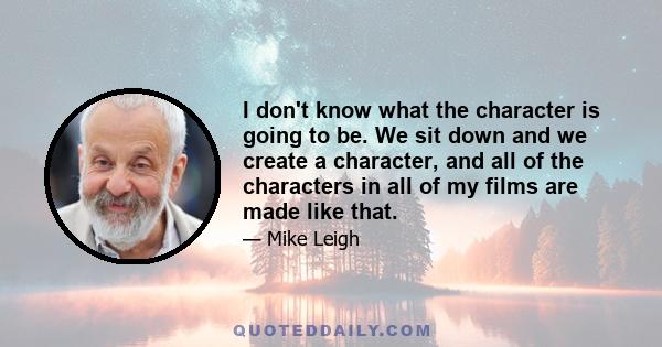 I don't know what the character is going to be. We sit down and we create a character, and all of the characters in all of my films are made like that.