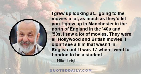 I grew up looking at... going to the movies a lot, as much as they'd let you. I grew up in Manchester in the north of England in the '40s and '50s. I saw a lot of movies. They were all Hollywood and British movies. I