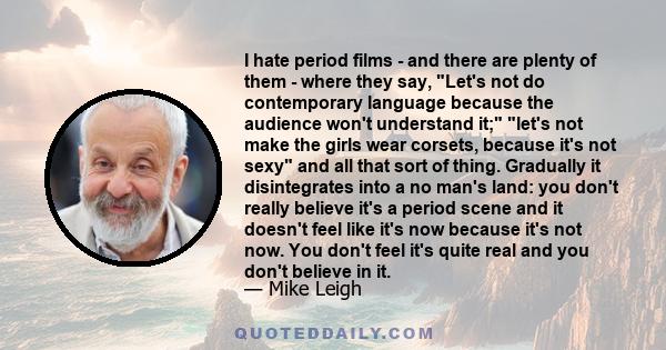 I hate period films - and there are plenty of them - where they say, Let's not do contemporary language because the audience won't understand it; let's not make the girls wear corsets, because it's not sexy and all that 