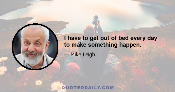 I have to get out of bed every day to make something happen.