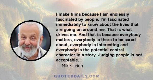 I make films because I am endlessly fascinated by people. I'm fascinated immediately to know about the lives that are going on around me. That is what drives me. And that is because everybody matters, everybody is there 