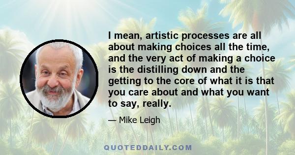 I mean, artistic processes are all about making choices all the time, and the very act of making a choice is the distilling down and the getting to the core of what it is that you care about and what you want to say,