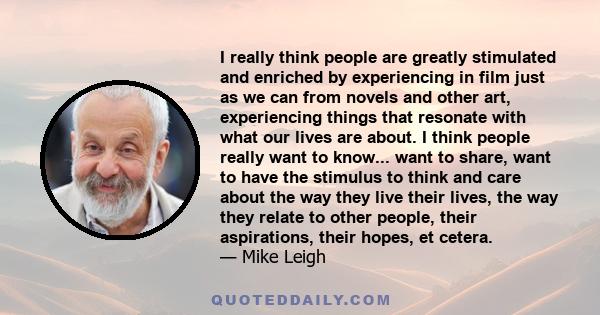 I really think people are greatly stimulated and enriched by experiencing in film just as we can from novels and other art, experiencing things that resonate with what our lives are about. I think people really want to