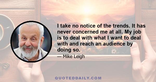 I take no notice of the trends. It has never concerned me at all. My job is to deal with what I want to deal with and reach an audience by doing so.