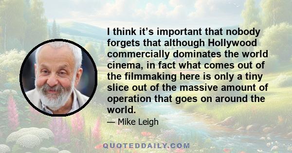 I think it’s important that nobody forgets that although Hollywood commercially dominates the world cinema, in fact what comes out of the filmmaking here is only a tiny slice out of the massive amount of operation that