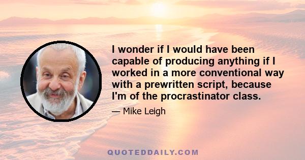 I wonder if I would have been capable of producing anything if I worked in a more conventional way with a prewritten script, because I'm of the procrastinator class.