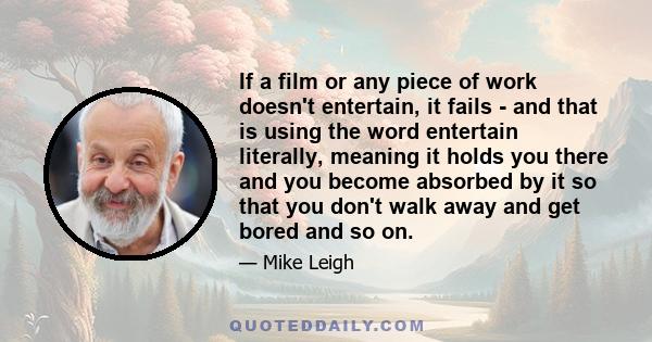 If a film or any piece of work doesn't entertain, it fails - and that is using the word entertain literally, meaning it holds you there and you become absorbed by it so that you don't walk away and get bored and so on.