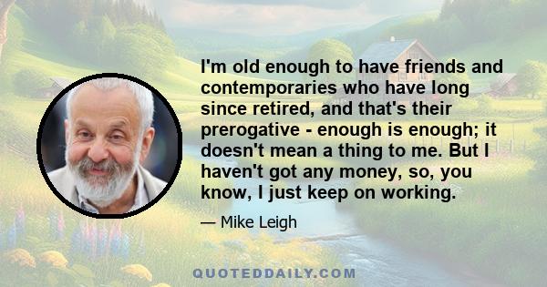 I'm old enough to have friends and contemporaries who have long since retired, and that's their prerogative - enough is enough; it doesn't mean a thing to me. But I haven't got any money, so, you know, I just keep on