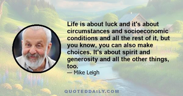 Life is about luck and it's about circumstances and socioeconomic conditions and all the rest of it, but you know, you can also make choices. It's about spirit and generosity and all the other things, too.