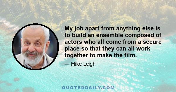 My job apart from anything else is to build an ensemble composed of actors who all come from a secure place so that they can all work together to make the film.