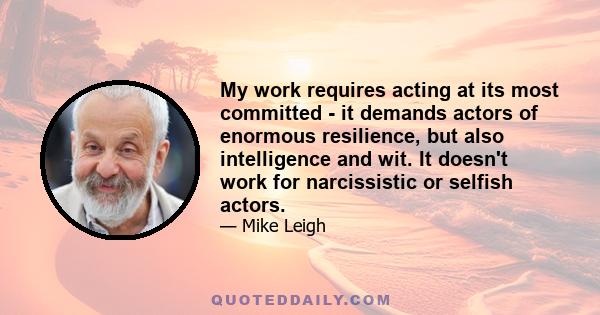 My work requires acting at its most committed - it demands actors of enormous resilience, but also intelligence and wit. It doesn't work for narcissistic or selfish actors.