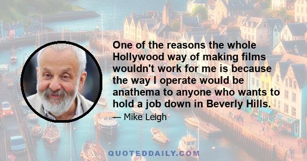 One of the reasons the whole Hollywood way of making films wouldn't work for me is because the way I operate would be anathema to anyone who wants to hold a job down in Beverly Hills.